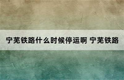 宁芜铁路什么时候停运啊 宁芜铁路